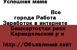  Успешная мама                                                                 - Все города Работа » Заработок в интернете   . Башкортостан респ.,Караидельский р-н